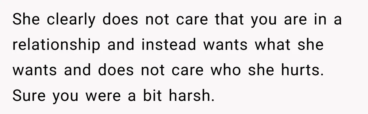 She clearly does not care that you are in a relationship and instead wants what she wants and does not care who she hurts. Sure you were a bit harsh.