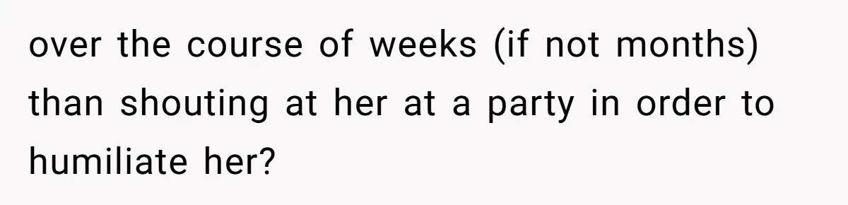 over the course of weeks (if not months) than shouting at her at a party in order to humiliate her?