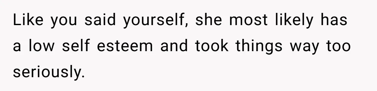 Like you said yourself, she most likely has a low self esteem and took things way too seriously.