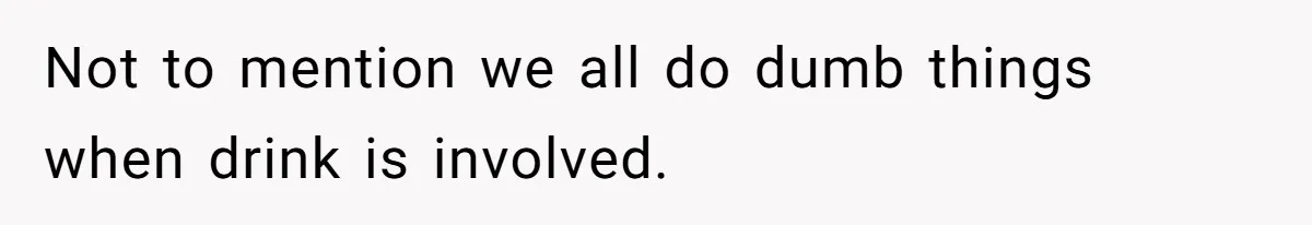 Not to mention we all do dumb things when drink is involved.