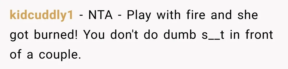 kidcuddly1 − NTA - Play with fire and she got burned! You don't do dumb s__t in front of a couple.