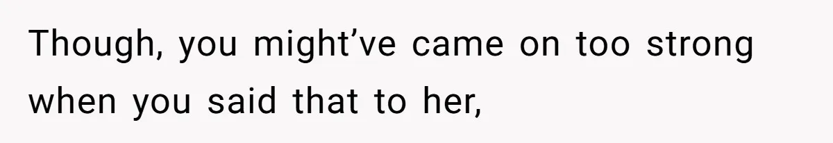Though, you might’ve came on too strong when you said that to her,