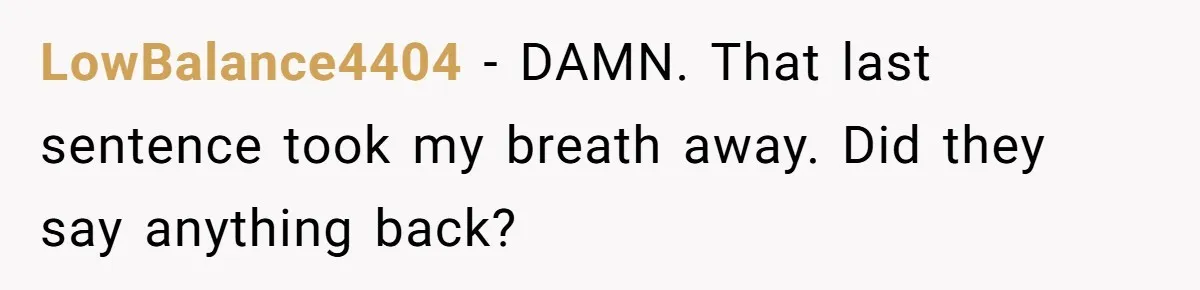 LowBalance4404 − DAMN. That last sentence took my breath away. Did they say anything back?