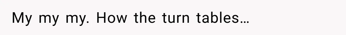 My my my. How the turn tables…