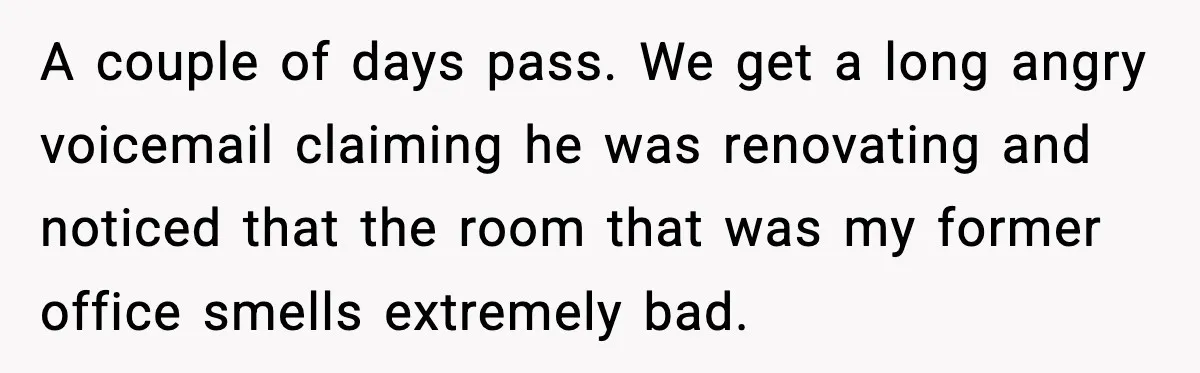 A couple of days pass. We get a long angry voicemail claiming he was renovating and noticed that the room that was my former office smells extremely bad.