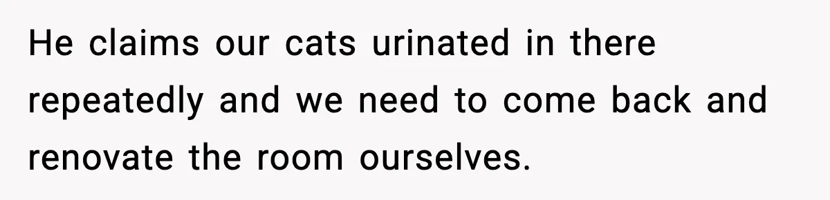 He claims our cats urinated in there repeatedly and we need to come back and renovate the room ourselves.
