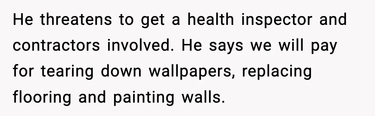 He threatens to get a health inspector and contractors involved. He says we will pay for tearing down wallpapers, replacing flooring and painting walls.