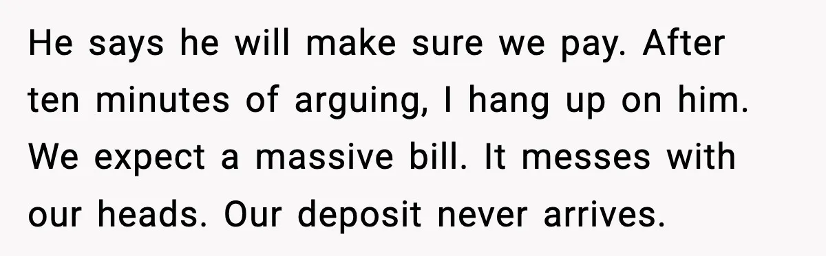 He says he will make sure we pay. After ten minutes of arguing, I hang up on him. We expect a massive bill. It messes with our heads. Our deposit...