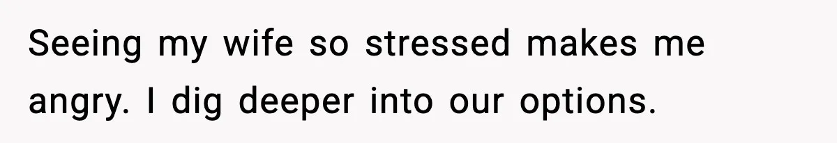 Seeing my wife so stressed makes me angry. I dig deeper into our options.