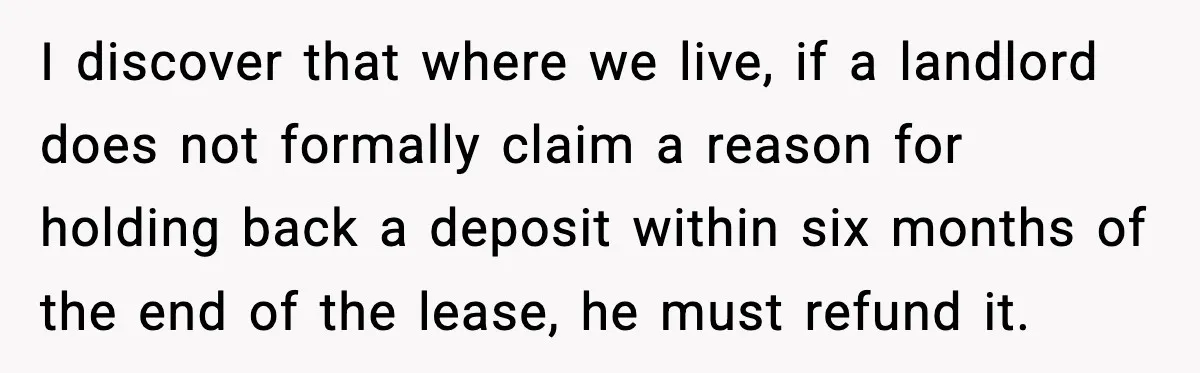 I discover that where we live, if a landlord does not formally claim a reason for holding back a deposit within six months of the end of the lease, he...