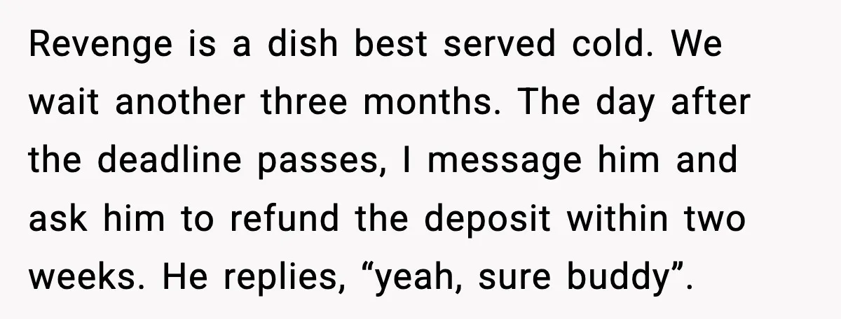 Revenge is a dish best served cold. We wait another three months. The day after the deadline passes, I message him and ask him to refund the deposit within two...