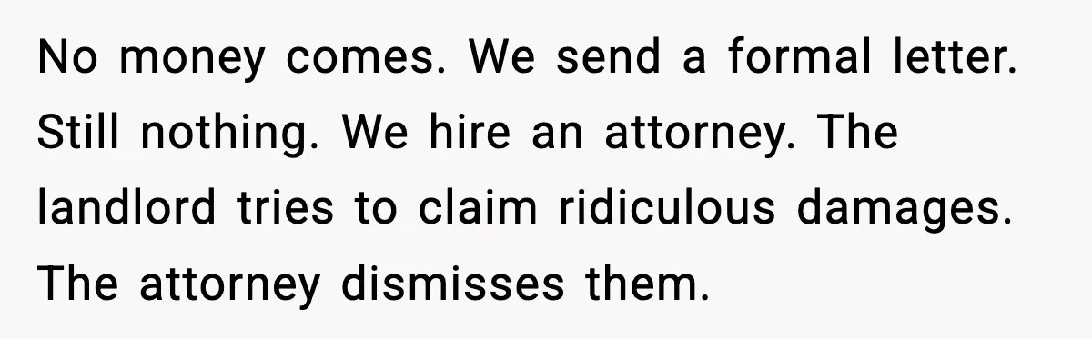 No money comes. We send a formal letter. Still nothing. We hire an attorney. The landlord tries to claim ridiculous damages. The attorney dismisses them.