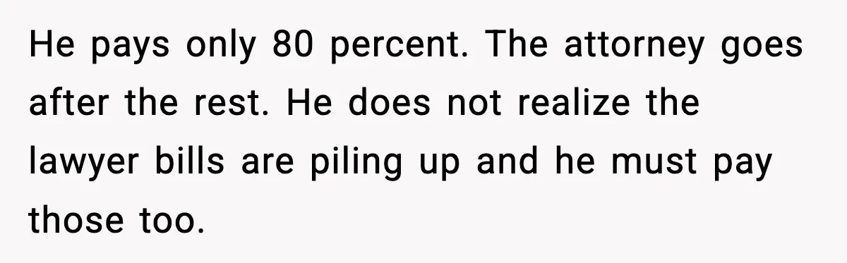 He pays only 80 percent. The attorney goes after the rest. He does not realize the lawyer bills are piling up and he must pay those too.
