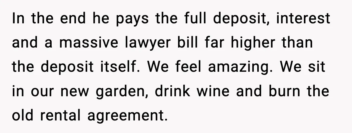 In the end he pays the full deposit, interest and a massive lawyer bill far higher than the deposit itself. We feel amazing. We sit in our new garden, drink...