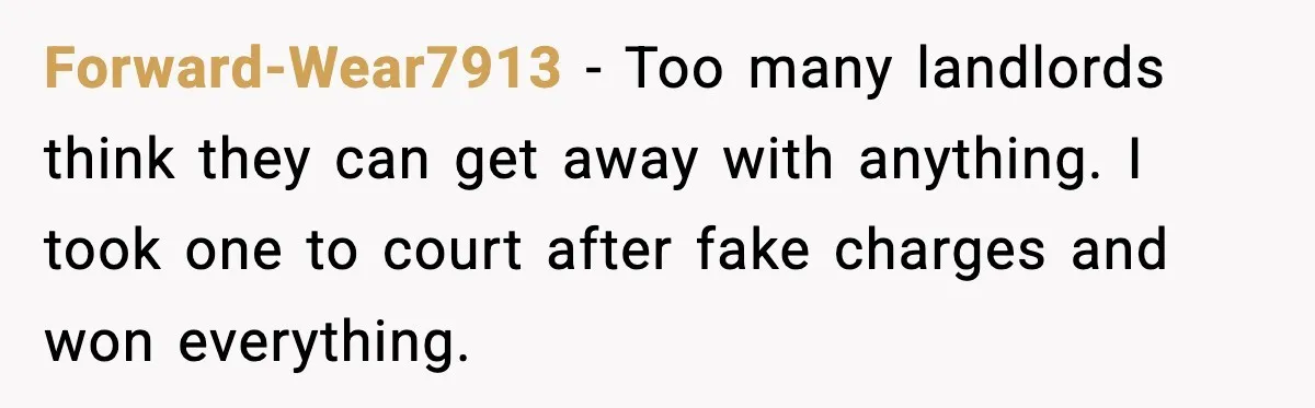 Forward-Wear7913 - Too many landlords think they can get away with anything. I took one to court after fake charges and won everything.
