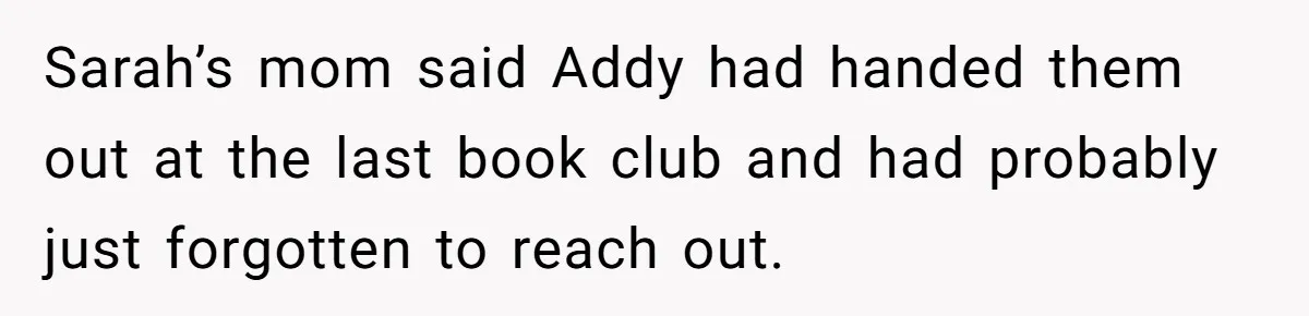 Sarah’s mom said Addy had handed them out at the last book club and had probably just forgotten to reach out.