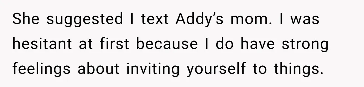 She suggested I text Addy’s mom. I was hesitant at first because I do have strong feelings about inviting yourself to things.