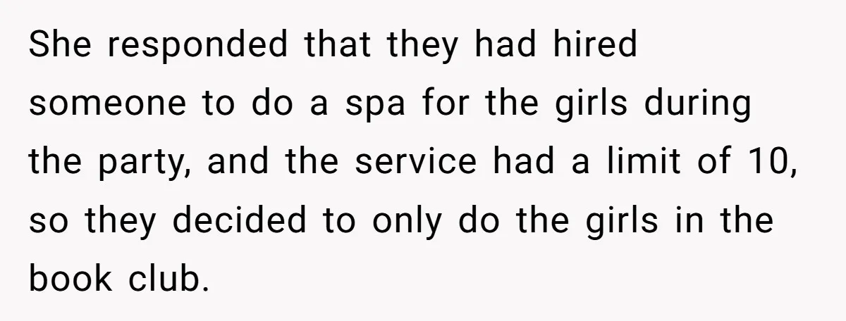 She responded that they had hired someone to do a spa for the girls during the party, and the service had a limit of 10, so they decided to only...