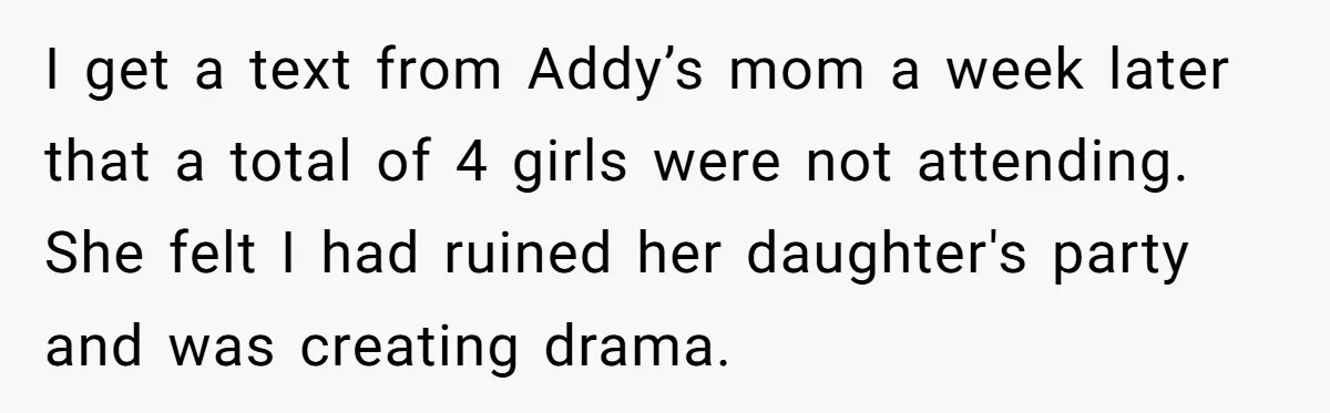 I get a text from Addy’s mom a week later that a total of 4 girls were not attending. She felt I had ruined her daughter's party and was creating...
