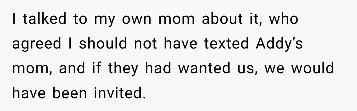 I talked to my own mom about it, who agreed I should not have texted Addy’s mom, and if they had wanted us, we would have been invited.