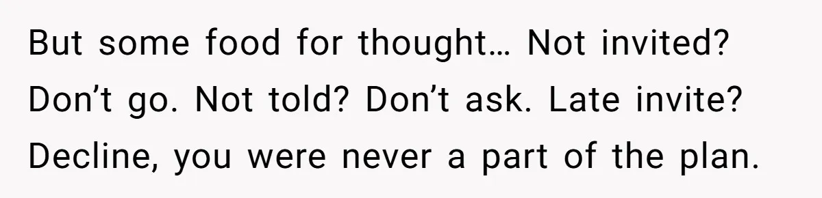 But some food for thought… Not invited? Don’t go. Not told? Don’t ask. Late invite? Decline, you were never a part of the plan.