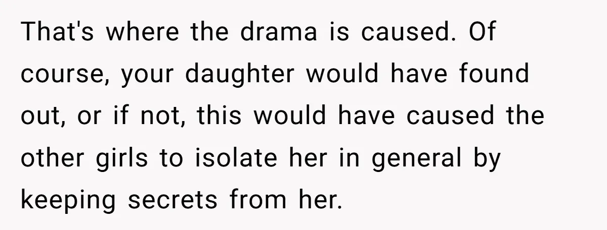 That's where the drama is caused. Of course, your daughter would have found out, or if not, this would have caused the other girls to isolate her in general by...
