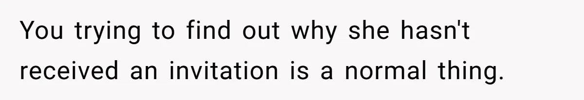 You trying to find out why she hasn't received an invitation is a normal thing.