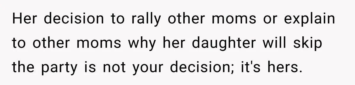 Her decision to rally other moms or explain to other moms why her daughter will skip the party is not your decision; it's hers.