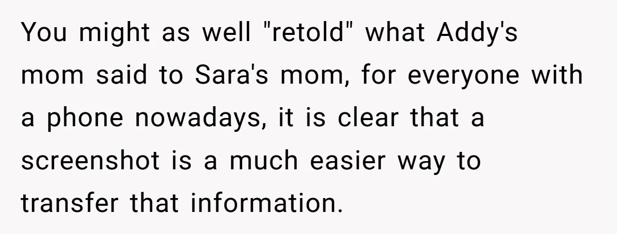 You might as well "retold" what Addy's mom said to Sara's mom, for everyone with a phone nowadays, it is clear that a screenshot is a much easier way to...