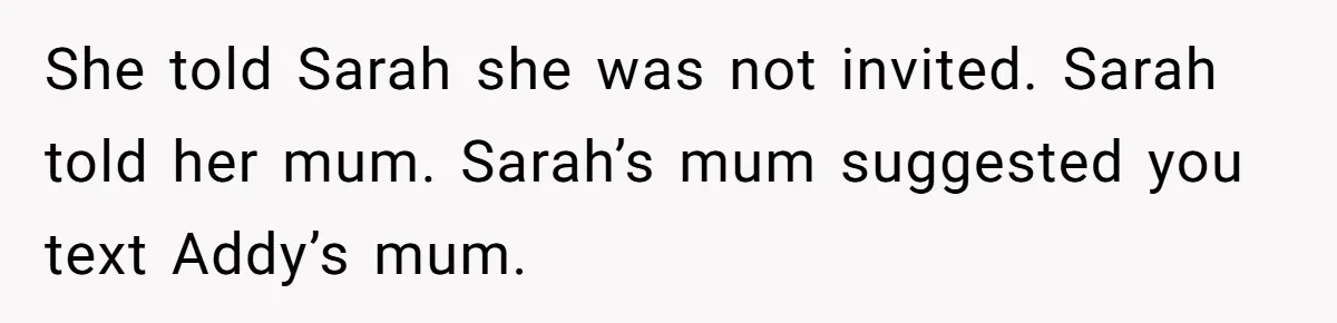 She told Sarah she was not invited. Sarah told her mum. Sarah’s mum suggested you text Addy’s mum.