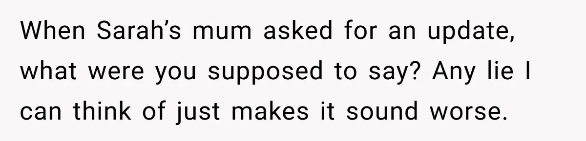 When Sarah’s mum asked for an update, what were you supposed to say? Any lie I can think of just makes it sound worse.