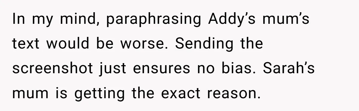 In my mind, paraphrasing Addy’s mum’s text would be worse. Sending the screenshot just ensures no bias. Sarah’s mum is getting the exact reason.