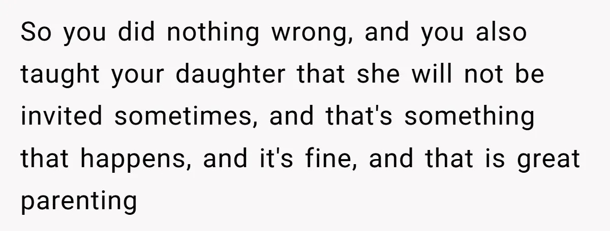 So you did nothing wrong, and you also taught your daughter that she will not be invited sometimes, and that's something that happens, and it's fine, and that is great...