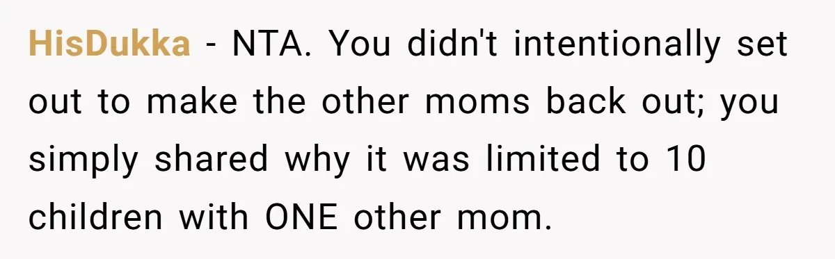 HisDukka − NTA. You didn't intentionally set out to make the other moms back out; you simply shared why it was limited to 10 children with ONE other mom.