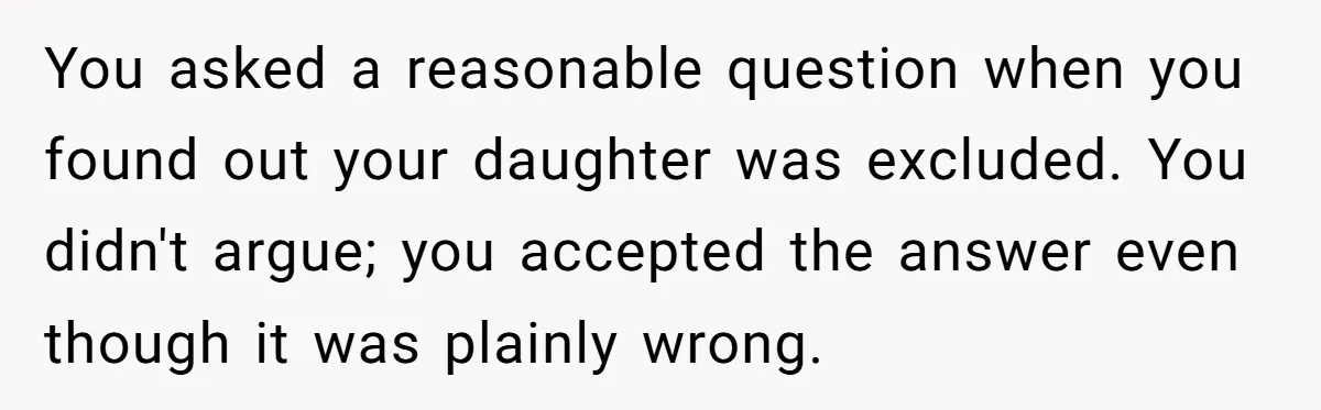 You asked a reasonable question when you found out your daughter was excluded. You didn't argue; you accepted the answer even though it was plainly wrong.