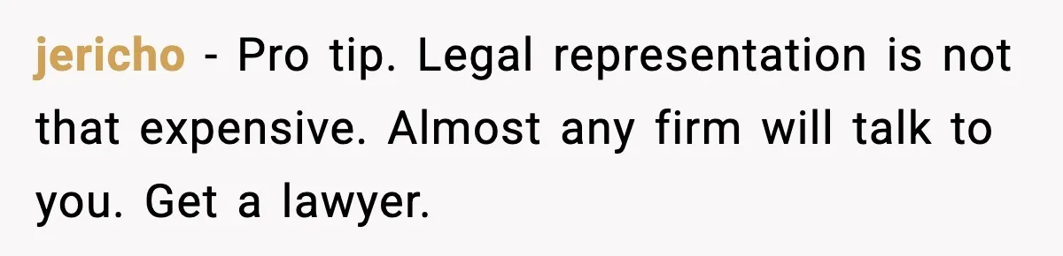 jericho - Pro tip. Legal representation is not that expensive. Almost any firm will talk to you. Get a lawyer.