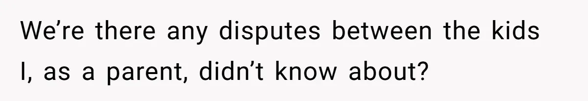 We’re there any disputes between the kids I, as a parent, didn’t know about?