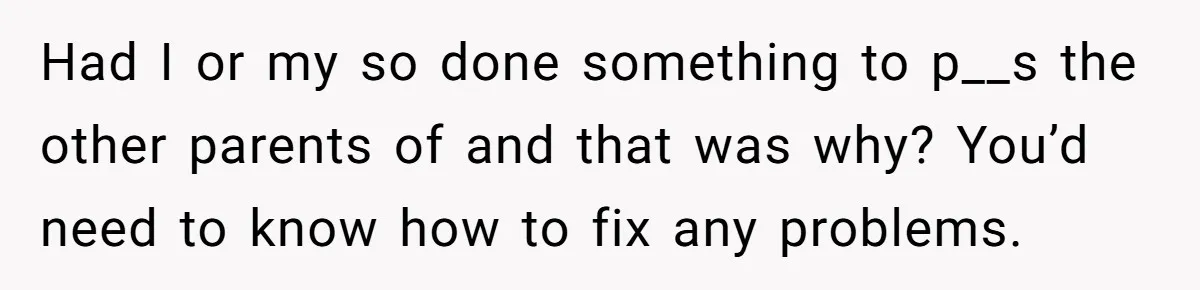 Had I or my so done something to p__s the other parents of and that was why? You’d need to know how to fix any problems.