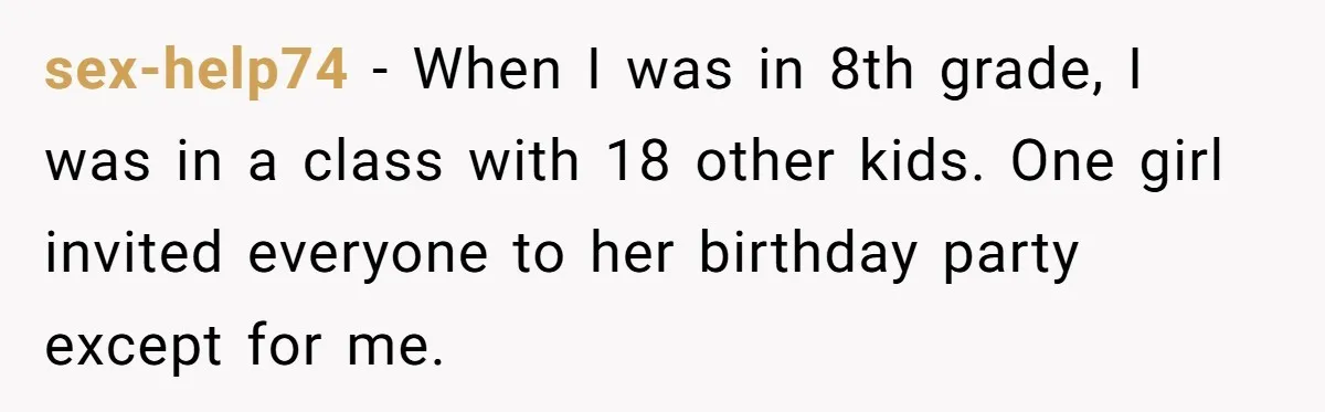 sex-help74 − When I was in 8th grade, I was in a class with 18 other kids. One girl invited everyone to her birthday party except for me.