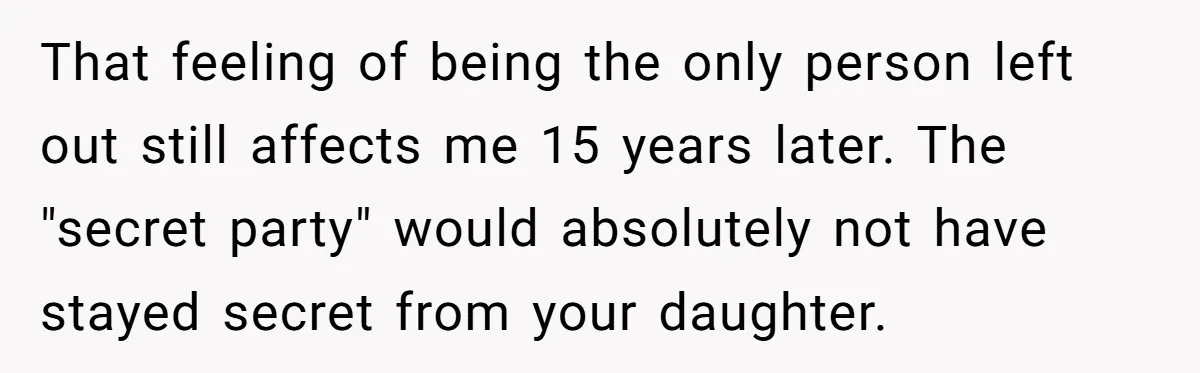 That feeling of being the only person left out still affects me 15 years later. The "secret party" would absolutely not have stayed secret from your daughter.
