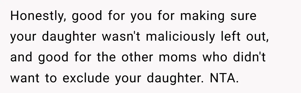Honestly, good for you for making sure your daughter wasn't maliciously left out, and good for the other moms who didn't want to exclude your daughter. NTA.