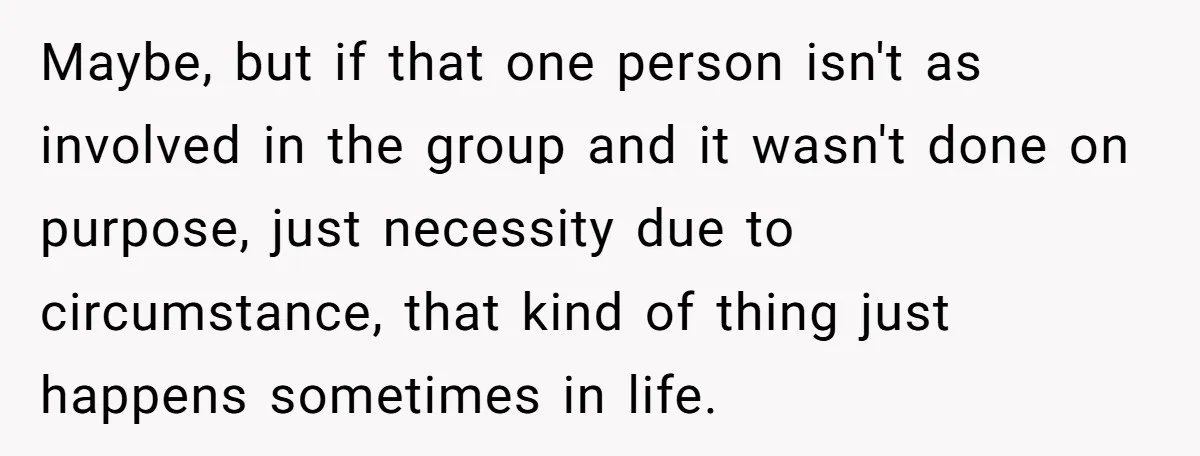 Maybe, but if that one person isn't as involved in the group and it wasn't done on purpose, just necessity due to circumstance, that kind of thing just happens sometimes...