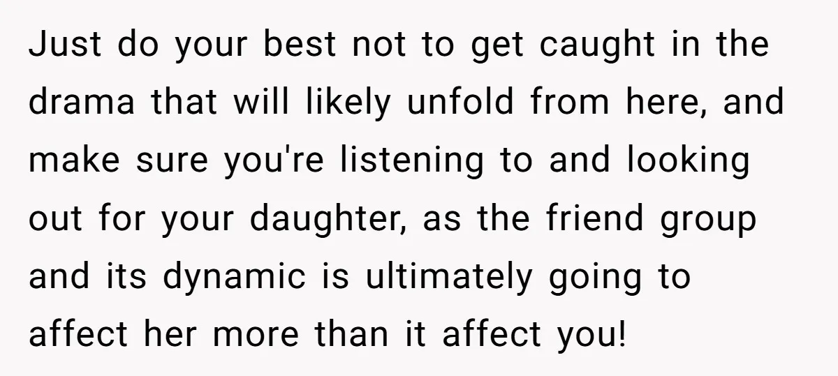 Just do your best not to get caught in the drama that will likely unfold from here, and make sure you're listening to and looking out for your daughter, as...