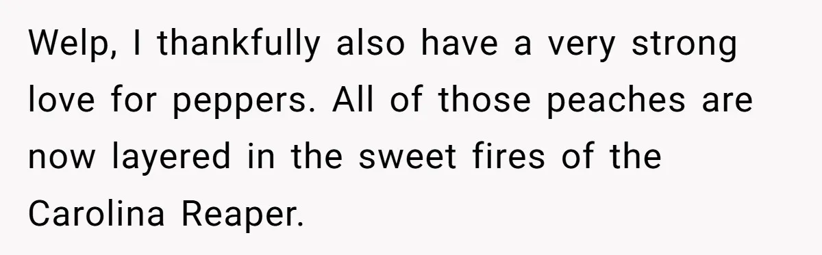 Welp, I thankfully also have a very strong love for peppers. All of those peaches are now layered in the sweet fires of the Carolina Reaper.