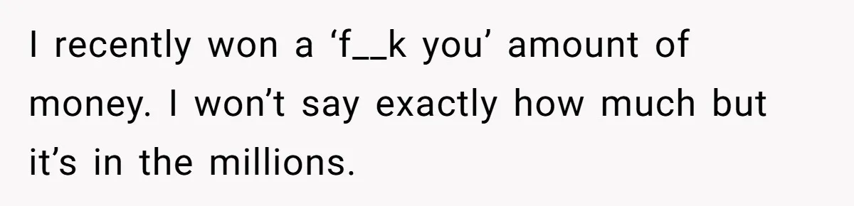 I recently won a ‘f__k you’ amount of money. I won’t say exactly how much but it’s in the millions.