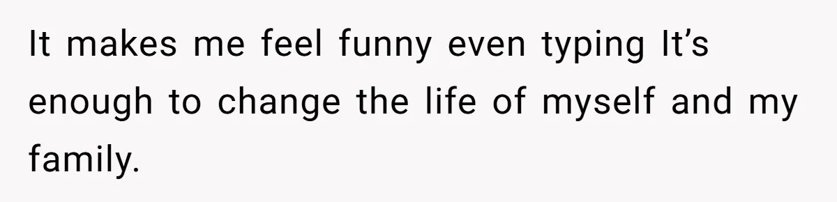 It makes me feel funny even typing It’s enough to change the life of myself and my family.