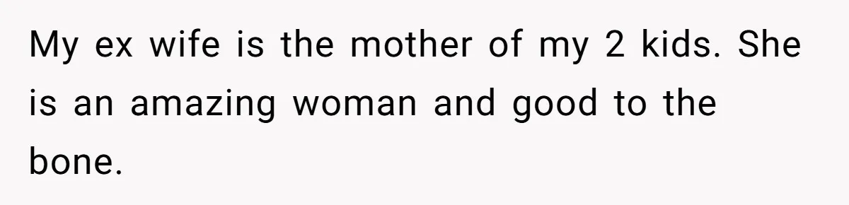 My ex wife is the mother of my 2 kids. She is an amazing woman and good to the bone.