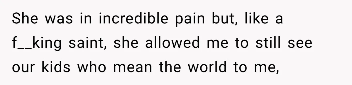 She was in incredible pain but, like a f__king saint, she allowed me to still see our kids who mean the world to me,