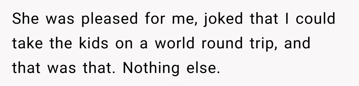 She was pleased for me, joked that I could take the kids on a world round trip, and that was that. Nothing else.
