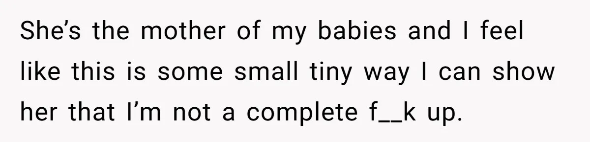 She’s the mother of my babies and I feel like this is some small tiny way I can show her that I’m not a complete f__k up.